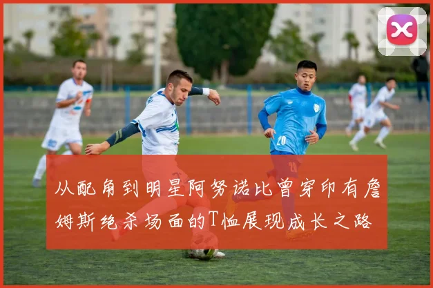 从配角到明星阿努诺比曾穿印有詹姆斯绝杀场面的T恤展现成长之路