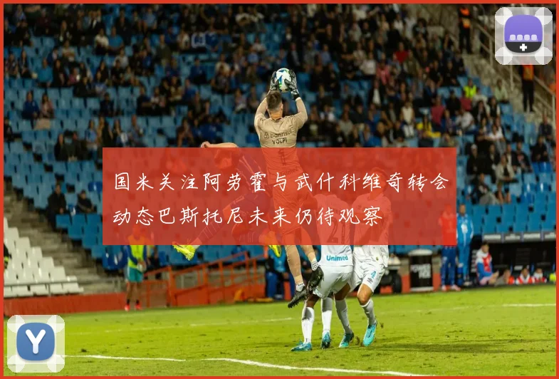 国米关注阿劳霍与武什科维奇转会动态巴斯托尼未来仍待观察