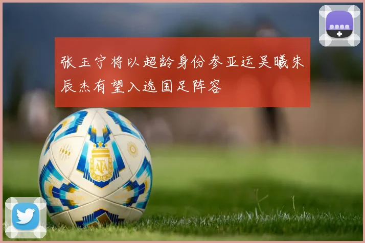 张玉宁将以超龄身份参亚运吴曦朱辰杰有望入选国足阵容