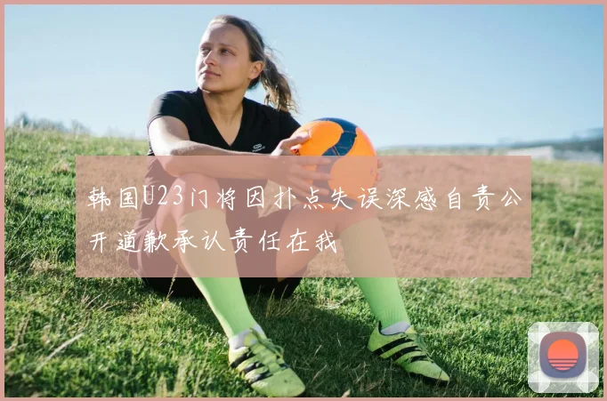 韩国U23门将因扑点失误深感自责公开道歉承认责任在我