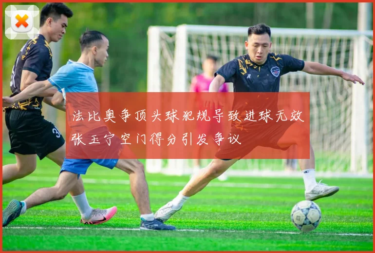 法比奥争顶头球犯规导致进球无效张玉宁空门得分引发争议