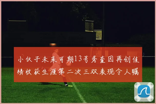 小伙子未来可期13号秀奎因再创佳绩收获生涯第二次三双表现令人瞩目