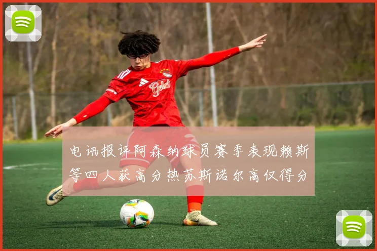 电讯报评阿森纳球员赛季表现赖斯等四人获高分热苏斯诺尔高仅得分