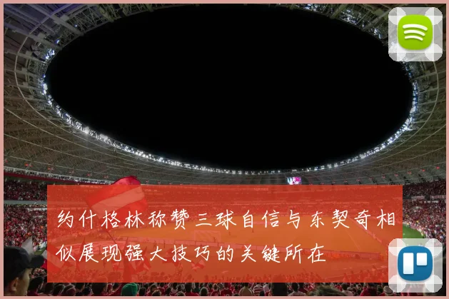 约什格林称赞三球自信与东契奇相似展现强大技巧的关键所在