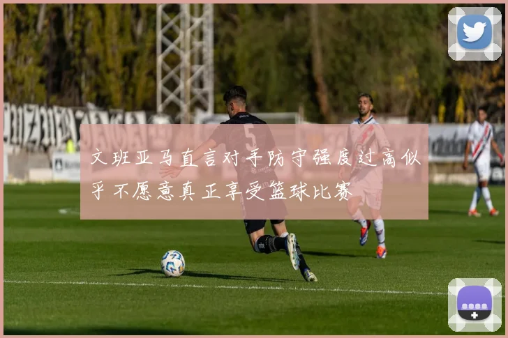 文班亚马直言对手防守强度过高似乎不愿意真正享受篮球比赛