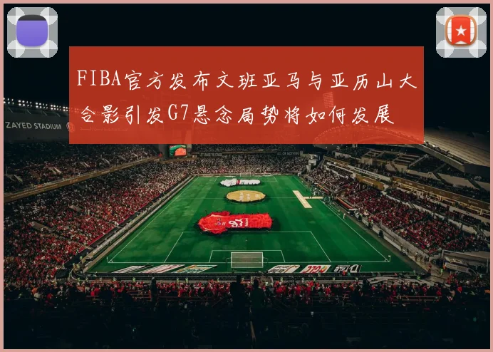 FIBA官方发布文班亚马与亚历山大合影引发G7悬念局势将如何发展