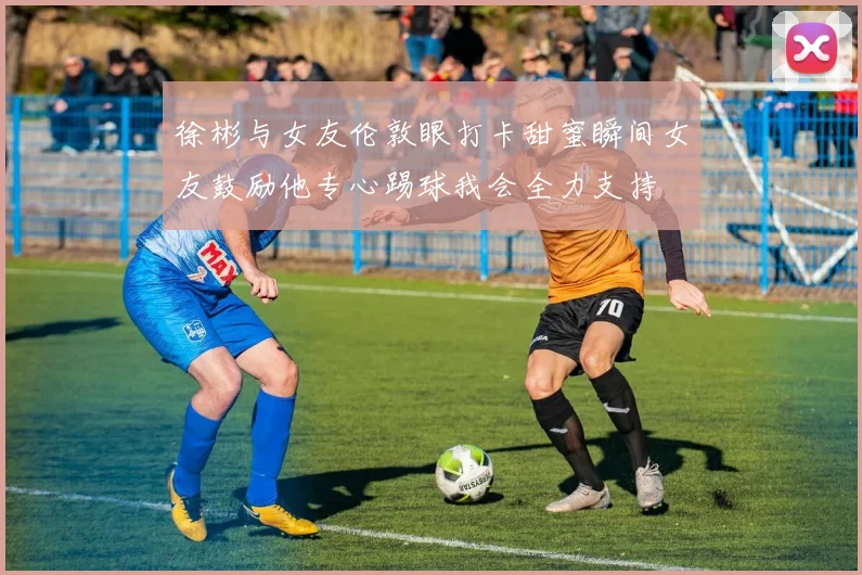 徐彬与女友伦敦眼打卡甜蜜瞬间女友鼓励他专心踢球我会全力支持