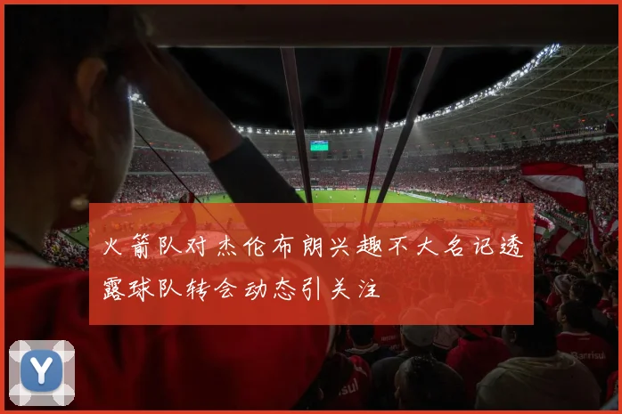 火箭队对杰伦布朗兴趣不大名记透露球队转会动态引关注