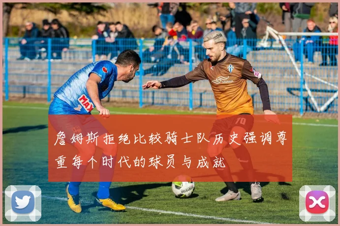 詹姆斯拒绝比较骑士队历史强调尊重每个时代的球员与成就