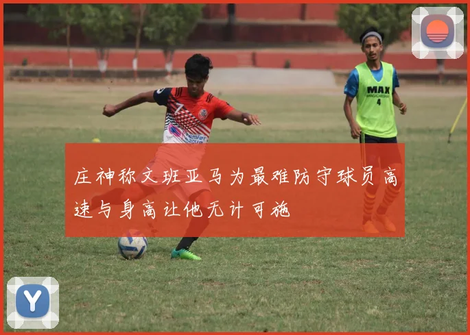 庄神称文班亚马为最难防守球员高速与身高让他无计可施