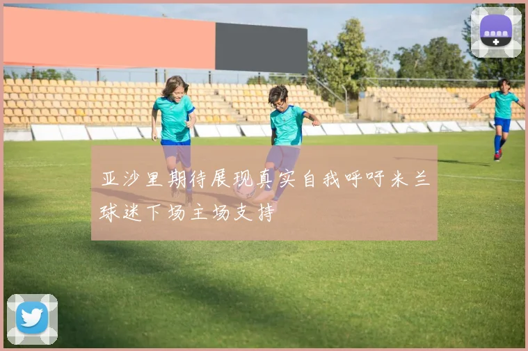 亚沙里期待展现真实自我呼吁米兰球迷下场主场支持