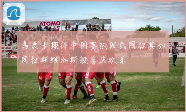 乌度卡期待中国赛热闹氛围称其如同拉斯维加斯般喜庆欢乐