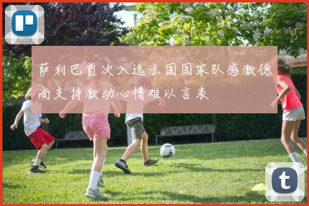 萨利巴首次入选法国国家队感激德尚支持激动心情难以言表