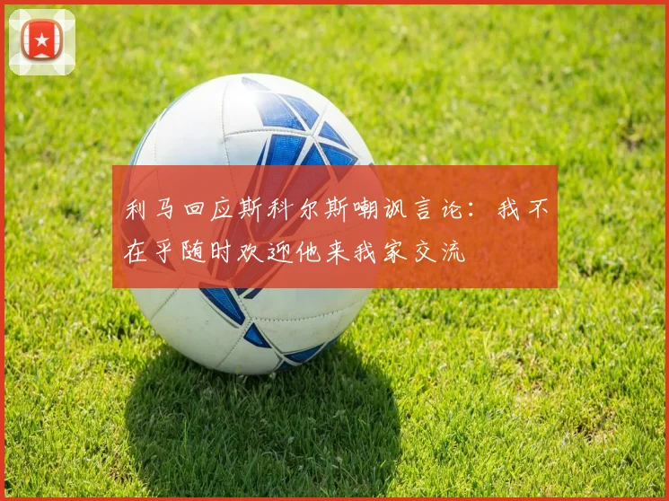 利马回应斯科尔斯嘲讽言论：我不在乎随时欢迎他来我家交流