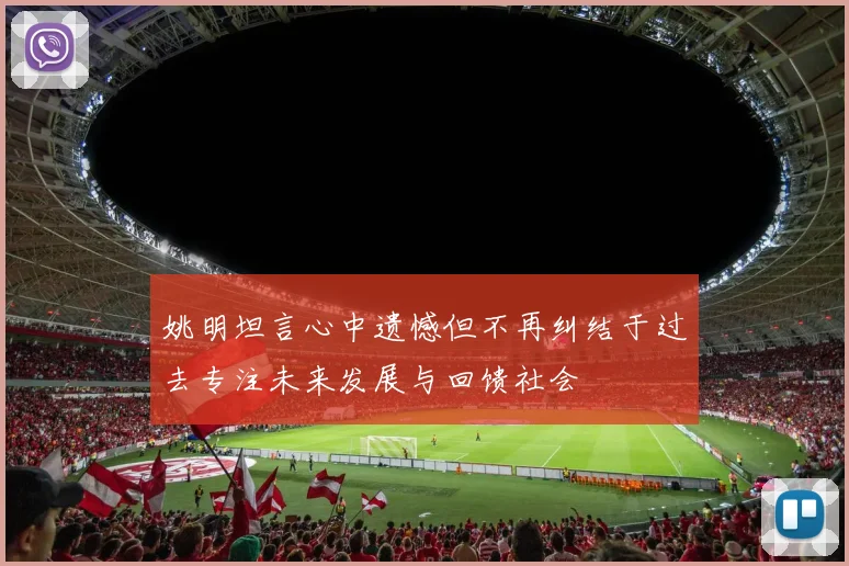 姚明坦言心中遗憾但不再纠结于过去专注未来发展与回馈社会