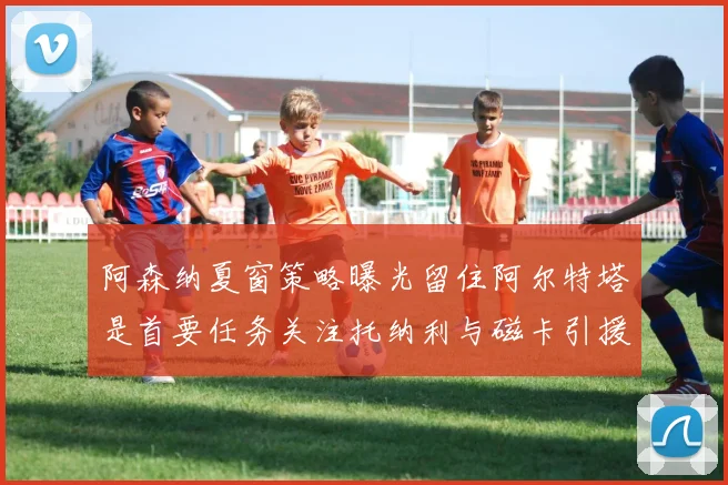 阿森纳夏窗策略曝光留住阿尔特塔是首要任务关注托纳利与磁卡引援动态
