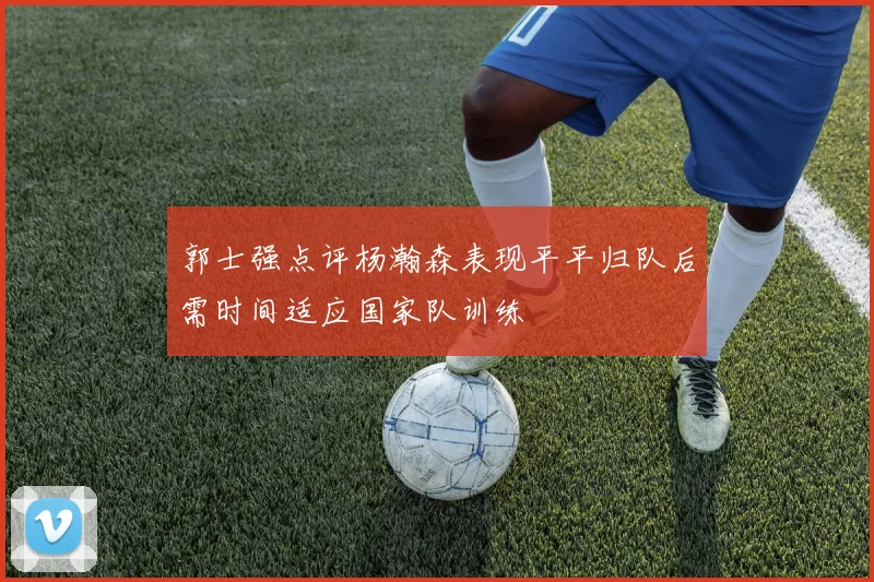 郭士强点评杨瀚森表现平平归队后需时间适应国家队训练