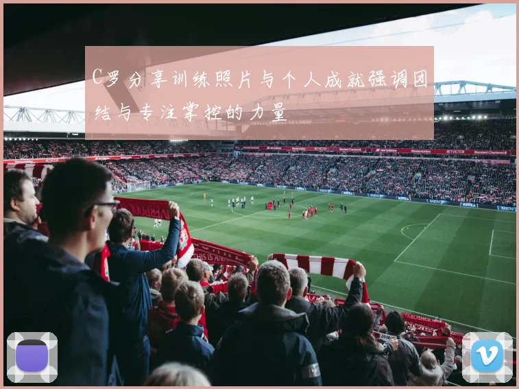 C罗分享训练照片与个人成就强调团结与专注掌控的力量