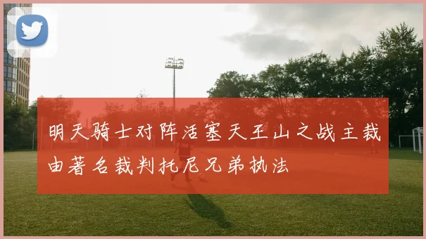 明天骑士对阵活塞天王山之战主裁由著名裁判托尼兄弟执法