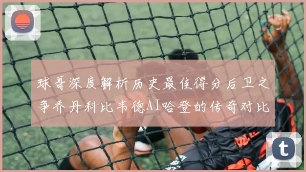球哥深度解析历史最佳得分后卫之争乔丹科比韦德AI哈登的传奇对比